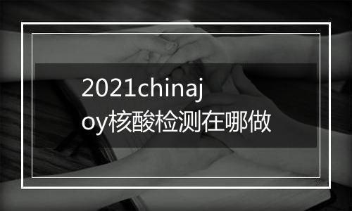 2021chinajoy核酸检测在哪做