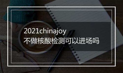 2021chinajoy不做核酸检测可以进场吗