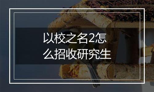 以校之名2怎么招收研究生