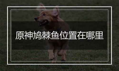 原神鸠棘鱼位置在哪里