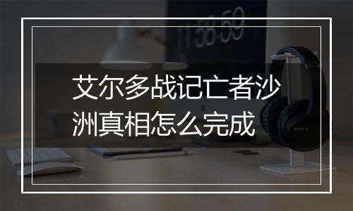 艾尔多战记亡者沙洲真相怎么完成