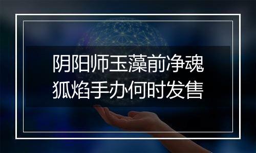 阴阳师玉藻前净魂狐焰手办何时发售