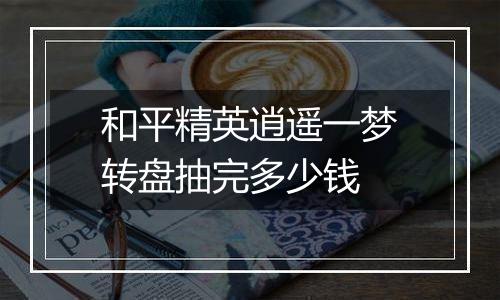 和平精英逍遥一梦转盘抽完多少钱