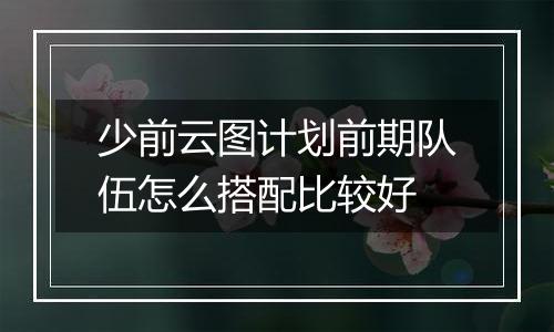 少前云图计划前期队伍怎么搭配比较好