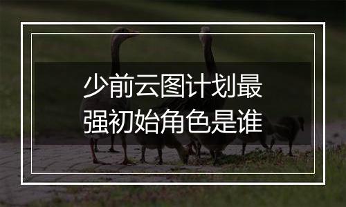 少前云图计划最强初始角色是谁