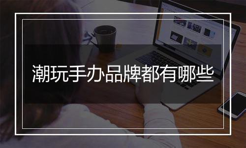 潮玩手办品牌都有哪些