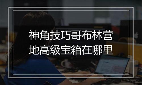 神角技巧哥布林营地高级宝箱在哪里