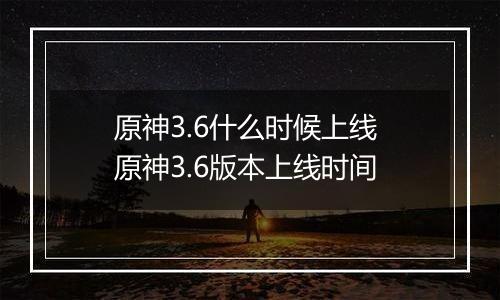 原神3.6什么时候上线 原神3.6版本上线时间