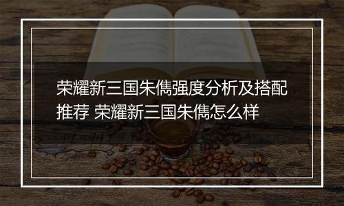 荣耀新三国朱儁强度分析及搭配推荐 荣耀新三国朱儁怎么样