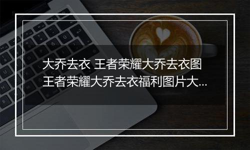 大乔去衣 王者荣耀大乔去衣图 王者荣耀大乔去衣福利图片大全