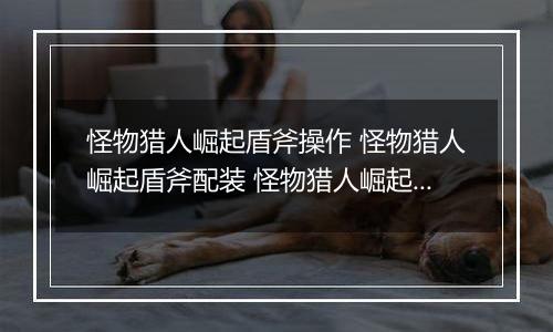 怪物猎人崛起盾斧操作 怪物猎人崛起盾斧配装 怪物猎人崛起图鉴