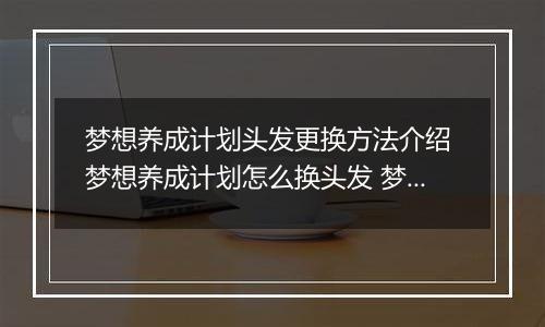 梦想养成计划头发更换方法介绍 梦想养成计划怎么换头发 梦想养成计划头发获得方法
