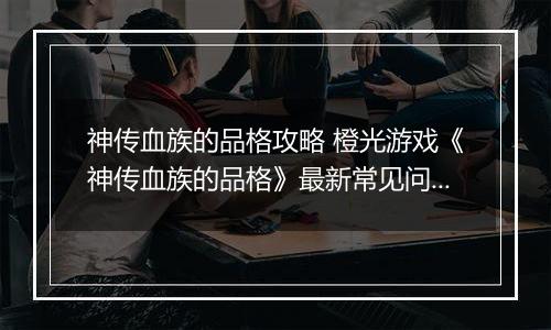 神传血族的品格攻略 橙光游戏《神传血族的品格》最新常见问题解答