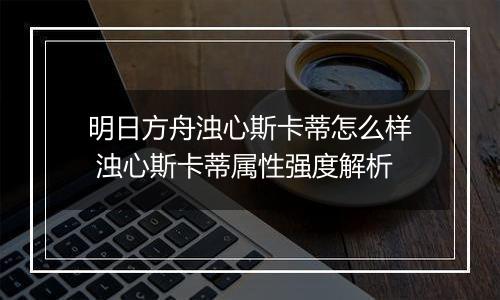 明日方舟浊心斯卡蒂怎么样 浊心斯卡蒂属性强度解析
