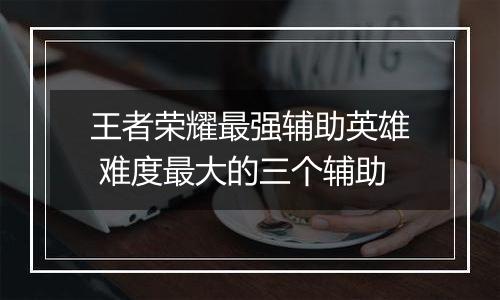 王者荣耀最强辅助英雄 难度最大的三个辅助