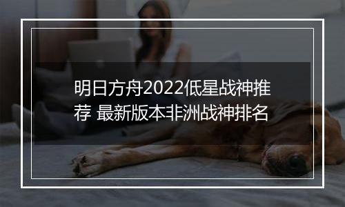 明日方舟2022低星战神推荐 最新版本非洲战神排名