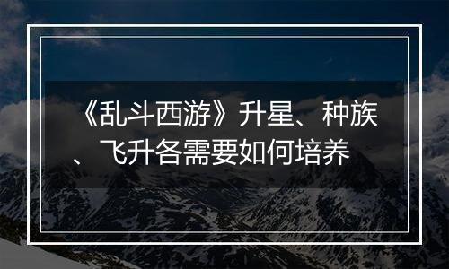 《乱斗西游》升星、种族、飞升各需要如何培养