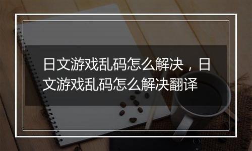 日文游戏乱码怎么解决，日文游戏乱码怎么解决翻译