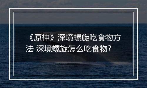 《原神》深境螺旋吃食物方法 深境螺旋怎么吃食物?