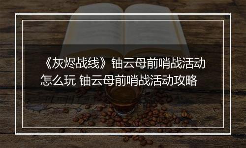 《灰烬战线》铀云母前哨战活动怎么玩 铀云母前哨战活动攻略