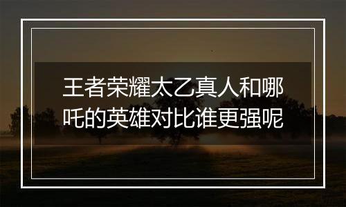 王者荣耀太乙真人和哪吒的英雄对比谁更强呢