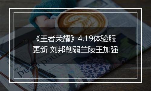 《王者荣耀》4.19体验服更新 刘邦削弱兰陵王加强