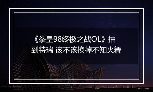 《拳皇98终极之战OL》抽到特瑞 该不该换掉不知火舞