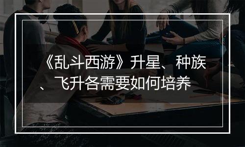 《乱斗西游》升星、种族、飞升各需要如何培养