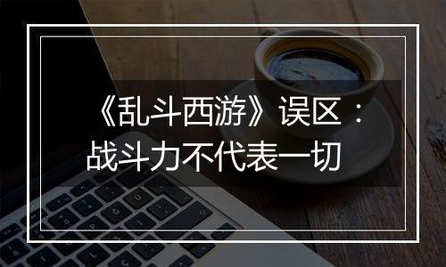 《乱斗西游》误区：战斗力不代表一切