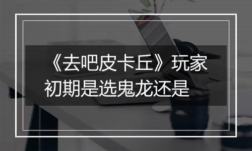 《去吧皮卡丘》玩家初期是选鬼龙还是
