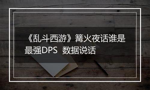 《乱斗西游》篝火夜话谁是最强DPS  数据说话