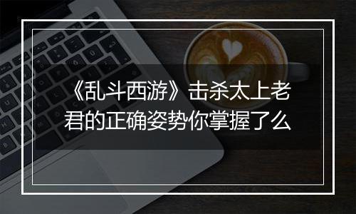《乱斗西游》击杀太上老君的正确姿势你掌握了么