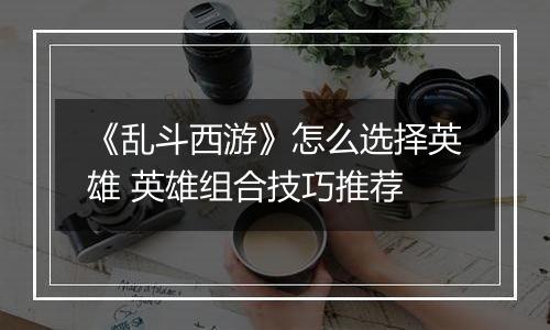 《乱斗西游》怎么选择英雄 英雄组合技巧推荐