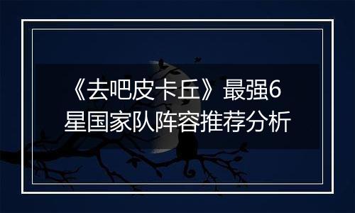 《去吧皮卡丘》最强6星国家队阵容推荐分析