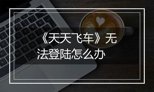 《天天飞车》无法登陆怎么办