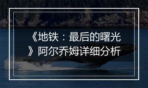 《地铁：最后的曙光》阿尔乔姆详细分析