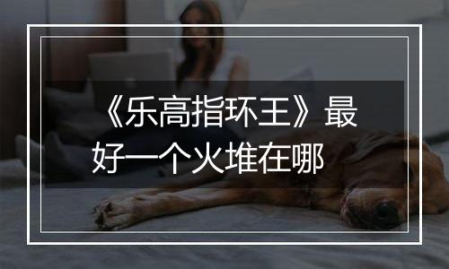 《乐高指环王》最好一个火堆在哪