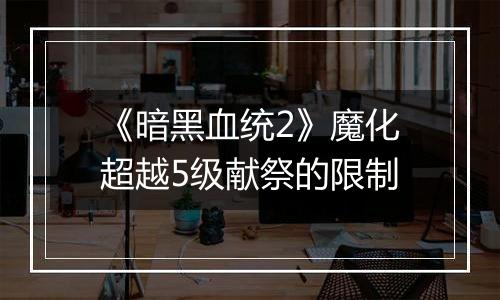 《暗黑血统2》魔化超越5级献祭的限制