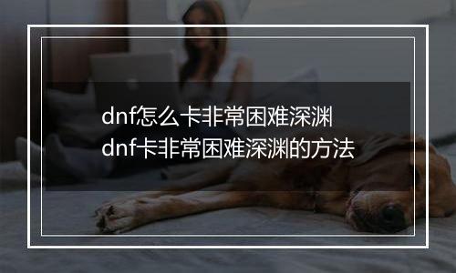 dnf怎么卡非常困难深渊 dnf卡非常困难深渊的方法
