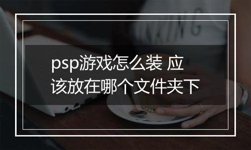 psp游戏怎么装 应该放在哪个文件夹下