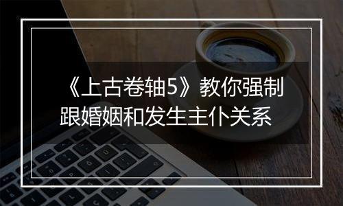 《上古卷轴5》教你强制跟婚姻和发生主仆关系