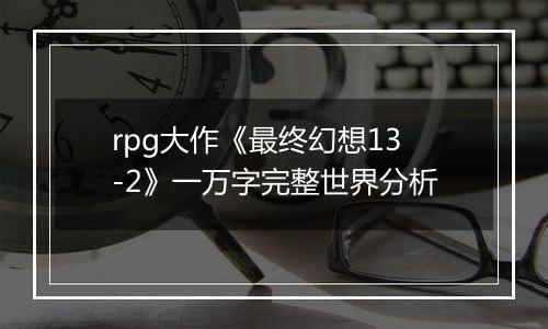 rpg大作《最终幻想13-2》一万字完整世界分析