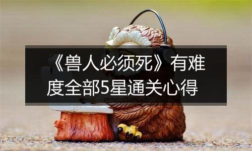 《兽人必须死》有难度全部5星通关心得