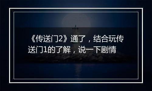《传送门2》通了，结合玩传送门1的了解，说一下剧情
