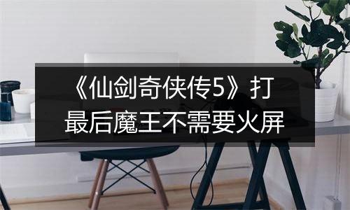 《仙剑奇侠传5》打最后魔王不需要火屏