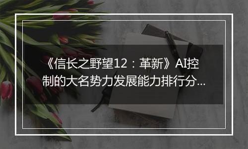 《信长之野望12：革新》AI控制的大名势力发展能力排行分析
