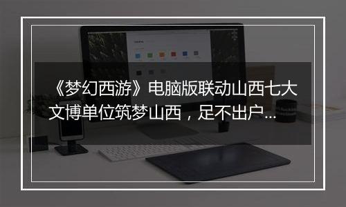 《梦幻西游》电脑版联动山西七大文博单位筑梦山西，足不出户感受晋地之美