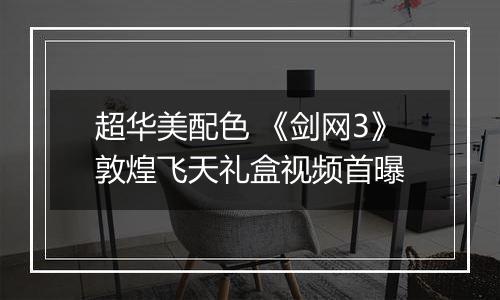 超华美配色 《剑网3》敦煌飞天礼盒视频首曝