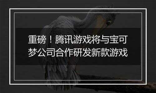 重磅！腾讯游戏将与宝可梦公司合作研发新款游戏