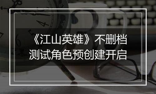 《江山英雄》不删档测试角色预创建开启